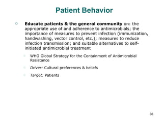 Patient Behavior Educate patients & the general community  on: the appropriate use of and adherence to antimicrobials; the importance of measures to prevent infection (immunization, handwashing, vector control, etc.); measures to reduce infection transmission; and suitable alternatives to self-initiated antimicrobial treatment WHO Global Strategy for the Containment of Antimicrobial Resistance Driver:  Cultural preferences & beliefs Target:  Patients 