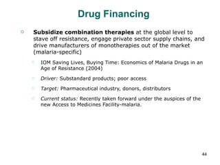 Drug Financing Subsidize combination therapies  at the global level to stave off resistance, engage private sector supply chains, and drive manufacturers of monotherapies out of the market (malaria-specific) IOM Saving Lives, Buying Time: Economics of Malaria Drugs in an Age of Resistance (2004) Driver:  Substandard products; poor access Target:  Pharmaceutical industry, donors, distributors Current status:  Recently taken forward under the auspices of the new Access to Medicines Facility-malaria. 