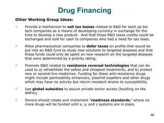 Drug Financing Other Working Group Ideas: Provide a mechanism to  sell tax losses  related to R&D for start up bio tech companies as a means of developing currency in exchange for the time to develop a new product.  And that those R&D taxes credits could be exchanged and sold for cash to companies who had a need for tax loses. Allow pharmaceutical companies to  defer taxes  on profits that would be put into an R&D fund to study new solutions to targeted diseases and that those funds could only be spent on new research on the targeted diseases that were determined by a priority rating. Promote R&D related to  resistance reversal technologies  that can be used to a) rehabilitate the safest and cheapest treatments, and b) protect new or second-line medicines. Funding for these anti-resistance drugs might include permeability enhancers, plasmid expellers and other drugs which may have no activity but return resistant strains to susceptibility. Use  global subsidies  to assure private sector access (buidling on the AMFm). Donors should create and implement “ readiness standards ,” where no more drugs will be funded until x, y, and z systems are in place. 