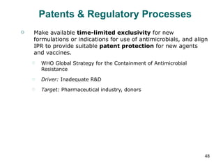 Patents & Regulatory Processes Make available  time-limited exclusivity  for new formulations or indications for use of antimicrobials, and align IPR to provide suitable  patent protection  for new agents and vaccines. WHO Global Strategy for the Containment of Antimicrobial Resistance Driver:  Inadequate R&D  Target:  Pharmaceutical industry, donors 