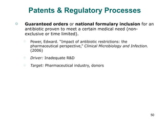 Patents & Regulatory Processes Guaranteed orders  or  national formulary inclusion  for an antibiotic proven to meet a certain medical need (non-exclusive or time limited). Power, Edward. “Impact of antibiotic restrictions: the pharmaceutical perspective,”  Clinical Microbiology and Infection.  (2006) Driver:  Inadequate R&D  Target:  Pharmaceutical industry, donors 