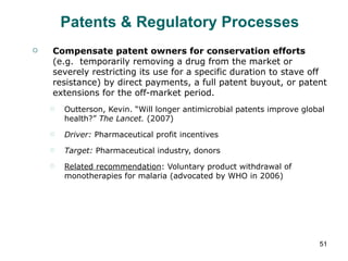 Patents & Regulatory Processes Compensate patent owners for conservation efforts  (e.g.  temporarily removing a drug from the market or severely restricting its use for a specific duration to stave off resistance) by direct payments, a full patent buyout, or patent extensions for the off-market period. Outterson, Kevin. “Will longer antimicrobial patents improve global health?”  The Lancet.  (2007) Driver:  Pharmaceutical profit incentives Target:  Pharmaceutical industry, donors Related recommendation : Voluntary product withdrawal of monotherapies for malaria (advocated by WHO in 2006) 