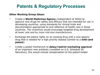 Patents & Regulatory Processes  Other Working Group Ideas: Create a  World Medicines Agency  (independent of WHO) to approve new drugs for safety and efficacy that are intended for use in developing countries, using standards for clinical trials and documentation appropriate to and reflective of health care in those countries. The incentives would encourage targeted drug development at lower cost and by more mid-size manufacturers. Exchange the patent rights on an existing drug with a new generic drug that is needed for a high priority disease (similar to a  wild card patent ). Create a  global  mechanism to  delay/restrict marketing approval  of an important new antibiotic (modeled on U.S. Schedule III Narcotics); this would include compensation to the patent-holder 