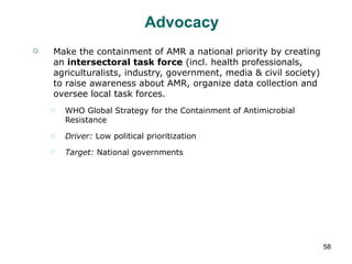 Advocacy Make the containment of AMR a national priority by creating an  intersectoral task force  (incl. health professionals, agriculturalists, industry, government, media & civil society) to raise awareness about AMR, organize data collection and oversee local task forces. WHO Global Strategy for the Containment of Antimicrobial Resistance Driver:  Low political prioritization Target:  National governments 