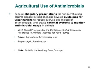 Agricultural Use of Antimicrobials Require  obligatory prescriptions  for antimicrobials to control disease in food animals; develop  guidelines for veterinarians  to reduce overuse and misuse of antimicrobials; and create  national systems to monitor antimicrobial usage  in animals WHO Global Principals for the Containment of Antimicrobial Resistance in Animals Intended for Food (2002) Driver:  Agricultural & veterinary use Target:  Agricultural sector Note:  Outside the Working Group’s scope 