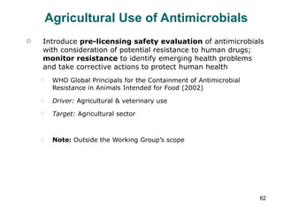 Agricultural Use of Antimicrobials Introduce  pre-licensing safety evaluation  of antimicrobials with consideration of potential resistance to human drugs;  monitor resistance  to identify emerging health problems and take corrective actions to protect human health WHO Global Principals for the Containment of Antimicrobial Resistance in Animals Intended for Food (2002) Driver:  Agricultural & veterinary use Target:  Agricultural sector Note:  Outside the Working Group’s scope 