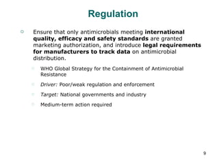 Regulation Ensure that only antimicrobials meeting  international quality, efficacy and safety standards  are granted marketing authorization, and introduce  legal requirements for manufacturers to track data  on antimicrobial distribution. WHO Global Strategy for the Containment of Antimicrobial Resistance Driver:  Poor/weak regulation and enforcement Target:  National governments and industry Medium-term action required 