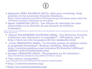 ●
Alejandro VERA PALENCIA (2013), Safe your creativity. Guía
práctica de las Licencias Creative Commons,
http://www.sideleft.com/2013/03/todo-lo-que-necesitas-saber-sobre-las
-licencias-creative-commons-en-una-guia/
●
Ignasi LABASTIDA (2013), "Los efectos de restringir los usos
comerciales en la elección de una licencia de Creative
Commons",
http://www.ub.edu/blokdebid/ca/content/los-efectos-de-restringir-los-usos-comerciales-en-la-eleccion-de-una-licen
cia-de-creative-co,
●
Raquel XALABARDER PLANTADA (2006), “Les llicències Creative
Commons: una alternativa al copyright?”, UOCpapers, núm. 2,
http://www.uoc.edu/uocpapers/dt/cat/xalabarder.html
●
Javier PRENAFETA (2006), “La Fiscalía analiza los delitos contra
la propiedad intelectual”, Noticias Jurídicas, Maig 2006,
http://noticias.juridicas.com/articulos/55-Derecho%20Penal/
200605-1238141369361836.html
●
Giorgos CHELIOTIS (2007), “Presentation on CC statistics”,
http://hoikoinoi.wordpress.com/2007/07/02/cc-stats/
●
“Una cultura compartida”,
http://dotsub.com/view/a4f2e36b-6730-466d-92ce-f90697ad86f2
●
http://creativecommons.org/
●
http://es.creativecommons.org/
 