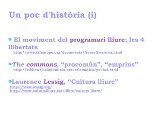 Un poc d'història (i)
El moviment del programari lliure; les 4
llibertats
http://www.fsfeurope.org/documents/freesoftware.ca.html
The commons, “procomún”, “emprius”
http://biblioweb.sindominio.net/telematica/yochai.html
Laurence Lessig, “Cultura lliure”
http://www.lessig.org/
http://www.culturalliure.cat/llibre/cultura-lliure/
 