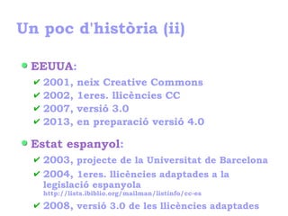 Un poc d'història (ii)
EEUUA:
✔ 2001, neix Creative Commons
✔ 2002, 1eres. llicències CC
✔ 2007, versió 3.0
✔ 2013, en preparació versió 4.0
Estat espanyol:
✔ 2003, projecte de la Universitat de Barcelona
✔ 2004, 1eres. llicències adaptades a la
legislació espanyola
http://lists.ibiblio.org/mailman/listinfo/cc-es
✔ 2008, versió 3.0 de les llicències adaptades
 