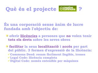 Què és el projecte ?
És una corporació sense ànim de lucre
fundada amb l'objectiu de:
oferir llicències a persones que no volen tenir
tots els drets sobre les seves obres
facilitar la seua localització i accés per part
del públic. 3 formes d'expressió de la llicència:
✔Commons Deed: resum fàcilment llegible, icones
✔Legal Code: llicència completa
✔Digital Code: només entenible per màquines
 