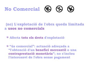 No Comercial
(nc) L'explotació de l'obra queda limitada
a usos no comercials
Afecta tots els drets d'explotació
“ús comercial”: actuació adreçada a
“l'obtenció d'un benefici mercantil o una
contraprestació monetària”; no s'inclou
l'intercanvi de l'obra sense pagament
 