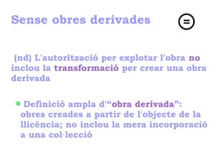 Sense obres derivades
(nd) L'autorització per explotar l'obra no
inclou la transformació per crear una obra
derivada
Definició ampla d'“obra derivada”:
obres creades a partir de l'objecte de la
llicència; no inclou la mera incorporació
a una col·lecció
 