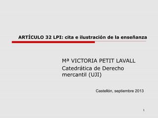 1
ARTÍCULO 32 LPI: cita e ilustración de la enseñanza
Mª VICTORIA PETIT LAVALL
Catedrática de Derecho
mercantil (UJI)
Castellón, septiembre 2013
 