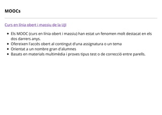 MOOCs
Curs en línia obert i massiu de la UJI
Els MOOC (curs en línia obert i massiu) han estat un fenomen molt destacat en els
dos darrers anys.
Ofereixen l'accés obert al contingut d'una assignatura o un tema
Orientat a un nombre gran d'alumnes
Basats en materials multimèdia i proves tipus test o de correcció entre parells.
 