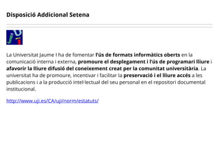 Disposició Addicional Setena
La Universitat Jaume I ha de fomentar l’ús de formats informàtics oberts en la
comunicació interna i externa, promoure el desplegament i l’ús de programari lliure i
afavorir la lliure difusió del coneixement creat per la comunitat universitària. La
universitat ha de promoure, incentivar i facilitar la preservació i el lliure accés a les
publicacions i a la producció intel·lectual del seu personal en el repositori documental
institucional.
http://www.uji.es/CA/uji/norm/estatuts/
 