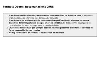 Formats Oberts. Recomanacions CRUE
1. El estándar ha sido adoptado y es mantenido por una entidad sin ánimo de lucro, o existe una
implementación de referencia libre del estándar completo
2. El estándar se ha publicado y el documento con la especificación del mismo se encuentra
disponible de forma gratuita o bien por un precio simbólico. Se debe permitir a cualquiera su
copia, distribución y uso sin cargo o con un precio simbólico
3. La propiedad intelectual -por ejemplo, posibles patentes presentes- del estándar se ofrece de
forma irrevocable libre de regalías
4. No hay restricciones en cuanto a la reutilización del estándar
 