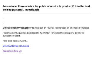Permetre el lliure accés a les publicacions i a la producció intel·lectual
del seu personal. Investigació
.
.
Objectiu dels investigador/es: Publicar en revistes i congresos en alt index d'impacte.
Historicament aquestes publicacions han tingut fortes restriccions per a permetre
publicar en obert.
Però això està canviant ...
SHERPA/Romeo i Dulcinea
Repositori de la UJI
 