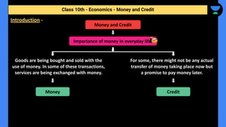 Class 10th - Economics - Money and Credit
Money and Credit
Importance of money in everyday life.
Goods are being bought and sold with the
use of money. In some of these transactions,
services are being exchanged with money.
For some, there might not be any actual
transfer of money taking place now but
a promise to pay money later.
Money Credit
Introduction -
 