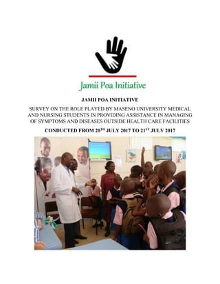 JAMII POA INITIATIVE
SURVEY ON THE ROLE PLAYED BY MASENO UNIVERSITY MEDICAL
AND NURSING STUDENTS IN PROVIDING ASSISTANCE IN MANAGING
OF SYMPTOMS AND DISEASES OUTSIDE HEALTH CARE FACILITIES
CONDUCTED FROM 20TH
JULY 2017 TO 21ST
JULY 2017
 