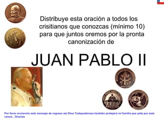 Distribuye esta oración a todos los crisitianos que conozcas (mínimo 10) para que juntos oremos por la pronta canonización de  JUAN PABLO II Por favor envíenme este mensaje de regreso así Dios Todopoderoso también protejerá mi familia que pide por esta causa…Gracias 