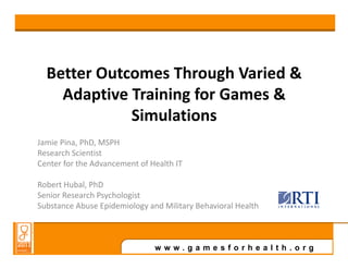 Better Outcomes Through Varied &
    Adaptive Training for Games &
             Simulations
Jamie Pina, PhD, MSPH
Research Scientist
Center for the Advancement of Health IT

Robert Hubal, PhD
Senior Research Psychologist
Substance Abuse Epidemiology and Military Behavioral Health



                               www.gamesforhealth.org
 