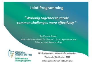 Joint Programming

     “Working together to tackle
common challenges more effectively “


                     Dr. Pamela Byrne,
  National Contact Point for Theme 2: Food, Agriculture and
                Fisheries, and Biotechnology



                   FP7-Environment - National Information Day
                          Wednesday 6th October 2010
                        Hilton Dublin Airport Hotel, Ireland
 