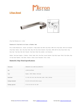 Tel No: 022 6743 9119, 9867551650 Email: info@micronsteel.com Visit Our Site: www.micronsteel.com
J Pipe Bend
J Pipe Bend Manufacturers in India
Manufactured J Pipe Bend at our Factory in Mumbai, India
We are Global Manufacturers, Stockist, and Exporters of High Quality Butt Weld J Pipe Bends, ASME B16.9 J Pipe Bends, ANSI B16.9 Buttweld
J Pipe Bends, Stainless Steel J Pipe Bend, Nickel Alloy 200 J Pipe Bends, Buttweld J Pipe Bends, ASTM A403 SS J Pipe B ends, Monel J Pipe
Bend, Steel J Pipe Bend, Alloy Steel Buttweld J Pipe Bend, J Bends Pipe available in all dimensions.
Mumbai, India based Suppliers of Stainless J Bends, Duplex Steel J Pipe Bend, Inconel Buttweld J Pipe Bend, Copper Nickel J Pipe Bends, Alloy
20 J Pipe Bend, Hastelloy J Pipe Bends, Titanium J Bends at most Reasonable Prices in India.
Buttweld J Pipe Bend Specifications
Dimensions ASME/ANSI B16.9, ASME B16.28, MSS-SP-43
Size 1/2″NB TO 48″NB IN
Type Seamless / ERW / Welded / Fabricated
Bend Radii 75 / 100 / 150 / 250 / 300 / 500 / 800 / 1,000 / 1,200 / 1,500 mm
Bending Radius(R) R=1D, 2D, 3D, 5D, 6D, 8D, 10D or Custom
Bending angle (θ) 15°, 30°, 45°, 60°, 90°, 135°, 180°
 