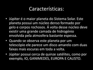 Características:Júpiter é o maior planeta do Sistema Solar. Este planeta possui um núcleo denso formado por gelo e corpos rochosos. Á volta desse núcleo deve existir uma grande camada de hidrogénio envolvida pela atmosfera bastante espessa.Quando se observa este planeta por um telescópio ele parece um disco amarelo com duas faixas mais escuras em toda a volta.Júpiter possui cerca de quinze satélites, como por exemplo, IO, GANIMEDES, EUROPA E CALISTO.