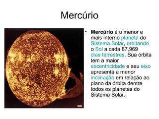 Mercúrio Mercúrio  é o menor e mais interno  planeta  do  Sistema Solar ,  orbitando  o  Sol  a cada 87,969  dias terrestres . Sua órbita tem a maior  excentricidade  e seu  eixo  apresenta a menor  inclinação  em relação ao plano da órbita dentre todos os planetas do Sistema Solar.  