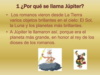 1 ¿Por qué se llama Júpiter?
• Los romanos vieron desde La Tierra
varios objetos brillantes en el cielo: El Sol,
la Luna y los planetas más brillantes.
• A Júpiter le llamaron así, porque era el
planeta más grande, en honor al rey de los
dioses de los romanos.