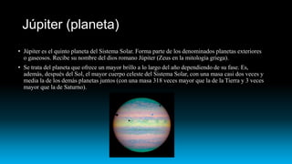Júpiter (planeta)
• Júpiter es el quinto planeta del Sistema Solar. Forma parte de los denominados planetas exteriores
o gaseosos. Recibe su nombre del dios romano Júpiter (Zeus en la mitología griega).
• Se trata del planeta que ofrece un mayor brillo a lo largo del año dependiendo de su fase. Es,
además, después del Sol, el mayor cuerpo celeste del Sistema Solar, con una masa casi dos veces y
media la de los demás planetas juntos (con una masa 318 veces mayor que la de la Tierra y 3 veces
mayor que la de Saturno).