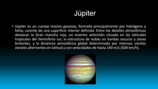 Júpiter
• Júpiter es un cuerpo masivo gaseoso, formado principalmente por hidrógeno y
helio, carente de una superficie interior definida. Entre los detalles atmosféricos
destacan la Gran mancha roja, un enorme anticiclón situado en las latitudes
tropicales del hemisferio sur, la estructura de nubes en bandas oscuras y zonas
brillantes, y la dinámica atmosférica global determinada por intensos vientos
zonales alternantes en latitud y con velocidades de hasta 140 m/s (504 km/h).