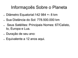 Informaçoẽs Sobre o Planeta
● Diâmetro Equatorial:142 984 +- 8 km
● Sua Distância do Sol: 778.500.000 km
● Seus Satélites: Principais Nomes: 67/Calisto,
Io, Europa e Lua.
● Duração de seu ano:
● Equivalente a 12 anos aqui.
 