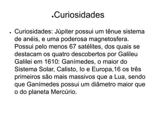 ●Curiosidades
● Curiosidades: Júpiter possui um tênue sistema
de anéis, e uma poderosa magnetosfera.
Possui pelo menos 67 satélites, dos quais se
destacam os quatro descobertos por Galileu
Galilei em 1610: Ganímedes, o maior do
Sistema Solar, Calisto, Io e Europa,16 os três
primeiros são mais massivos que a Lua, sendo
que Ganímedes possui um diâmetro maior que
o do planeta Mercúrio.
 