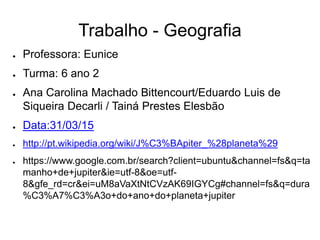 Trabalho - Geografia
● Professora: Eunice
● Turma: 6 ano 2
● Ana Carolina Machado Bittencourt/Eduardo Luis de
Siqueira Decarli / Tainá Prestes Elesbão
● Data:31/03/15
● http://pt.wikipedia.org/wiki/J%C3%BApiter_%28planeta%29
● https://www.google.com.br/search?client=ubuntu&channel=fs&q=ta
manho+de+jupiter&ie=utf-8&oe=utf-
8&gfe_rd=cr&ei=uM8aVaXtNtCVzAK69IGYCg#channel=fs&q=dura
%C3%A7%C3%A3o+do+ano+do+planeta+jupiter
 