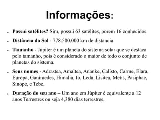 Informações:
● Possui satélites? Sim, possui 63 satélites, porem 16 conhecidos.
● Distância do Sol - 778.500.000 km de distancia.
● Tamanho - Júpiter é um planeta do sistema solar que se destaca
pelo tamanho, pois é considerado o maior de todo o conjunto de
planetas do sistema.
● Seus nomes - Adrastea, Amaltea, Ananke, Calisto, Carme, Elara,
Europa, Ganímedes, Himalia, Io, Leda, Lisitea, Metis, Pasiphae,
Sinope, e Tebe.
● Duração do seu ano – Um ano em Júpiter é equivalente a 12
anos Terrestres ou seja 4,380 dias terrestres.
 