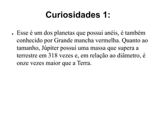 Curiosidades 1:
● Esse é um dos planetas que possui anéis, é também
conhecido por Grande mancha vermelha. Quanto ao
tamanho, Júpiter possui uma massa que supera a
terrestre em 318 vezes e, em relação ao diâmetro, é
onze vezes maior que a Terra.
 