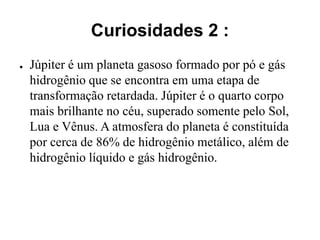Curiosidades 2 :
● Júpiter é um planeta gasoso formado por pó e gás
hidrogênio que se encontra em uma etapa de
transformação retardada. Júpiter é o quarto corpo
mais brilhante no céu, superado somente pelo Sol,
Lua e Vênus. A atmosfera do planeta é constituída
por cerca de 86% de hidrogênio metálico, além de
hidrogênio líquido e gás hidrogênio.
 