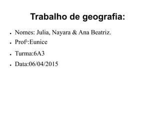 Trabalho de geografia:
● Nomes: Julia, Nayara & Ana Beatriz.
● Prof°:Eunice
● Turma:6A3
● Data:06/04/2015
 