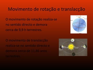 Movimento de rotação e translacção O movimento de rotação realiza-se no sentido directo e demora cerca de 9,9 h terrestres. O movimento de translacção realiza-se no sentido directo e demora cerca de 11,86 anos terrestres. 