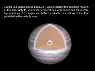 Jupiter is a gases planet, because it was formed in the polisferic regions
of the solar nebula, where the temperatures were lower and there were
big quantities of hydrogen and helium available, as well as of ice, that
persisted in the nebula area.
 