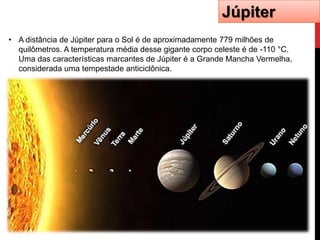 Júpiter
• A distância de Júpiter para o Sol é de aproximadamente 779 milhões de
  quilômetros. A temperatura média desse gigante corpo celeste é de -110 °C.
  Uma das características marcantes de Júpiter é a Grande Mancha Vermelha,
  considerada uma tempestade anticiclônica.
 