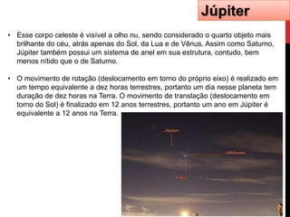 Júpiter
• Esse corpo celeste é visível a olho nu, sendo considerado o quarto objeto mais
  brilhante do céu, atrás apenas do Sol, da Lua e de Vênus. Assim como Saturno,
  Júpiter também possui um sistema de anel em sua estrutura, contudo, bem
  menos nítido que o de Saturno.

• O movimento de rotação (deslocamento em torno do próprio eixo) é realizado em
  um tempo equivalente a dez horas terrestres, portanto um dia nesse planeta tem
  duração de dez horas na Terra. O movimento de translação (deslocamento em
  torno do Sol) é finalizado em 12 anos terrestres, portanto um ano em Júpiter é
  equivalente a 12 anos na Terra.
 