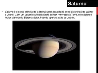 Saturno
• Saturno é o sexto planeta do Sistema Solar, localizado entre as órbitas de Júpiter
  e Urano. Com um volume suficiente para conter 740 vezes a Terra, é o segundo
  maior planeta do Sistema Solar, ficando apenas atrás de Júpiter.
 