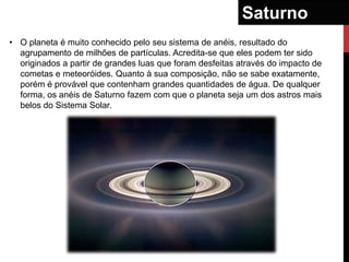 Saturno
• O planeta é muito conhecido pelo seu sistema de anéis, resultado do
  agrupamento de milhões de partículas. Acredita-se que eles podem ter sido
  originados a partir de grandes luas que foram desfeitas através do impacto de
  cometas e meteoróides. Quanto à sua composição, não se sabe exatamente,
  porém é provável que contenham grandes quantidades de água. De qualquer
  forma, os anéis de Saturno fazem com que o planeta seja um dos astros mais
  belos do Sistema Solar.
 