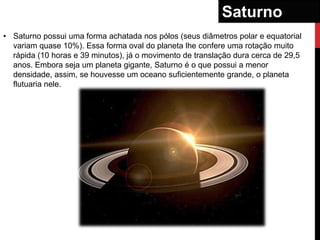 Saturno
• Saturno possui uma forma achatada nos pólos (seus diâmetros polar e equatorial
  variam quase 10%). Essa forma oval do planeta lhe confere uma rotação muito
  rápida (10 horas e 39 minutos), já o movimento de translação dura cerca de 29,5
  anos. Embora seja um planeta gigante, Saturno é o que possui a menor
  densidade, assim, se houvesse um oceano suficientemente grande, o planeta
  flutuaria nele.
 