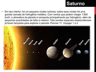 Saturno
• Em seu interior, há um pequeno núcleo rochoso; sobre esse núcleo há uma
  grande camada de hidrogênio metálico. Com ventos que podem chegar 1.800
  km/h, a atmosfera do planeta é composta principalmente por hidrogênio, além de
  pequenas quantidades de hélio e metano. Três sondas espaciais estadunidenses
  já foram lançadas para explorar o planeta: Pionner 11, Voyager 1 e 2.
 