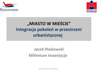 „MIASTO W MIEŚCIE” 
Integracja pokoleń w przestrzeni 
urbanistycznej 
Jacek Piwkowski 
Millenium Inwestycje 
www.millenium-inwestycje.pl 
 