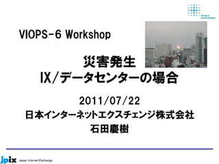 災害発生
IX/データセンターの場合
2011/07/22
日本インターネットエクスチェンジ株式会社
石田慶樹
VIOPS-6 Workshop
 